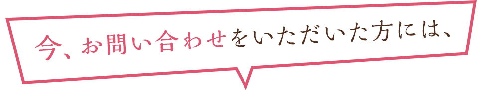 今、お問い合わせをいただいた方には、