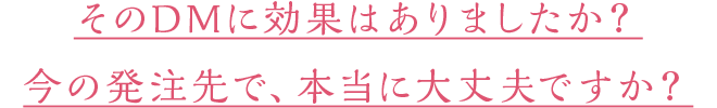 そのDMに効果はありましたか？今の発注先で、本当に大丈夫ですか？